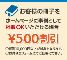 お客様の冊子を弊社ホームページに事例として掲載OKいただける場合 ¥500割引　◯お見積りフォームにてご回答ください。
