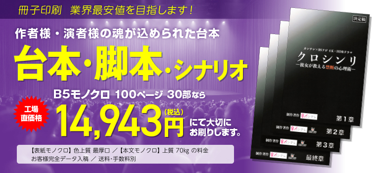 冊子印刷 業界最安値を目指します!　作者様・演者様の魂が込められた台本　台本・脚本・シナリオ　B5モノクロ 100ページ 80部なら　工場直価格29,808円（税込）　にて大切にお刷りします。　◯表紙モノクロ 色上質 最厚口／本文モノクロ 上質70kgの料金　◯お客様完全データ入稿　送料・手数料別