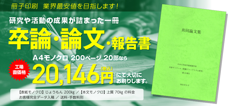 冊子印刷 業界最安値を目指します!　研究や活動の成果が詰まった一冊　卒論・論文・報告書　A4モノクロ 200ページ 20部なら　工場直価格 17,442円（税込）にて大切にお刷りします。◯表紙モノクロ じょうもん200kg／本文モノクロ 上質70kgの料金　◯お客様完全データ入稿　送料・手数料別