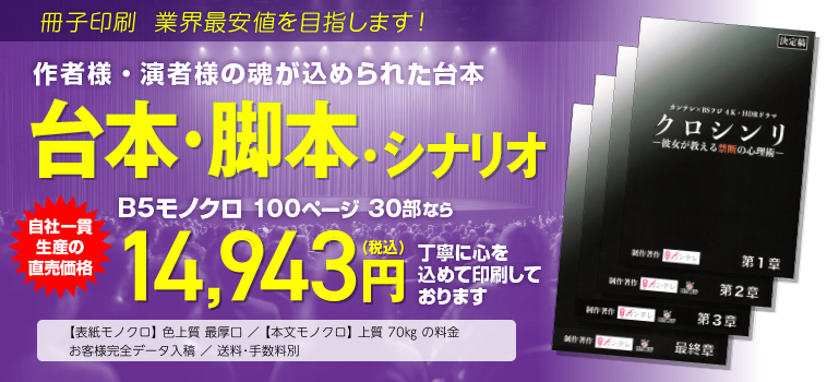 冊子印刷 業界最安値を目指します!　作者様・演者様の魂が込められた台本　台本・脚本・シナリオ　B5モノクロ 100ページ 80部なら　工場直価格29,808円（税込）　にて大切にお刷りします。　◯表紙モノクロ 色上質 最厚口／本文モノクロ 上質70kgの料金　◯お客様完全データ入稿　送料・手数料別