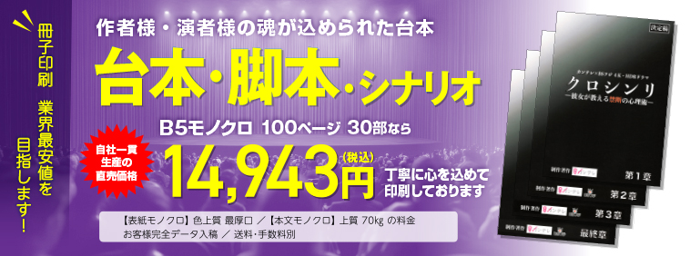 冊子印刷 業界最安値を目指します!　作者様・演者様の魂が込められた台本　台本・脚本・シナリオ　B5モノクロ 100ページ 80部なら　工場直価格29,808円（税込）　にて大切にお刷りします。　◯表紙モノクロ 色上質 最厚口／本文モノクロ 上質70kgの料金　◯お客様完全データ入稿　送料・手数料別