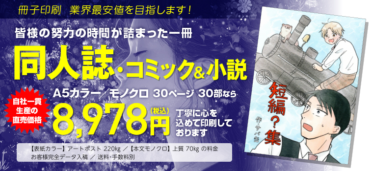 冊子印刷 業界最安値を目指します!　皆様の努力の時間が詰まった一冊　同人誌コミック&小説　B6カラー／モノクロ 80ページ 30部なら　工場直価格9,493円（税込）　◯表紙カラー アートポスト220kg／本文モノクロ 上質70kgの料金　◯お客様完全データ入稿　送料・手数料別にて大切にお刷りします。