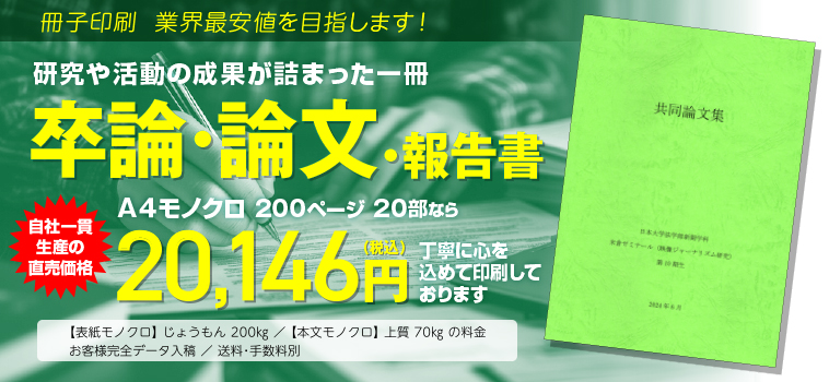 冊子印刷 業界最安値を目指します!　研究や活動の成果が詰まった一冊　卒論・論文・報告書　A4モノクロ 200ページ 20部なら　工場直価格 17,442円（税込）にて大切にお刷りします。◯表紙モノクロ じょうもん200kg／本文モノクロ 上質70kgの料金　◯お客様完全データ入稿　送料・手数料別