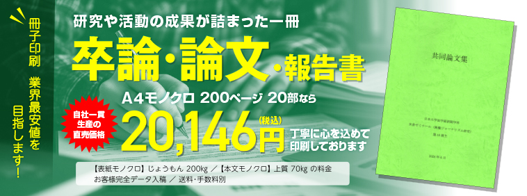 冊子印刷 業界最安値を目指します!　研究や活動の成果が詰まった一冊　卒論・論文・報告書　A4モノクロ 200ページ 20部なら　工場直価格 17,442円（税込）にて大切にお刷りします。◯表紙モノクロ じょうもん200kg／本文モノクロ 上質70kgの料金　◯お客様完全データ入稿　送料・手数料別